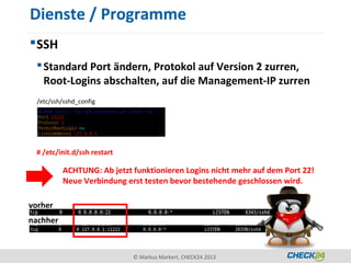 Dienste / Programme
 SSH
  Standard Port ändern, Protokol auf Version 2 zurren,
   Root-Logins abschalten, auf die Management-IP zurren
  /etc/ssh/sshd_config




 # /etc/init.d/ssh restart

          ACHTUNG: Ab jetzt funktionieren Logins nicht mehr auf dem Port 22!
          Neue Verbindung erst testen bevor bestehende geschlossen wird.

vorher
nachher



                             © Markus Markert, CHECK24 2013
 