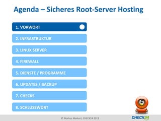 Agenda – Sicheres Root-Server Hosting

1. VORWORT

2. INFRASTRUKTUR

3. LINUX SERVER

4. FIREWALL

5. DIENSTE / PROGRAMME

6. UPDATES / BACKUP

7. CHECKS

8. SCHLUSSWORT

                      © Markus Markert, CHECK24 2013
 