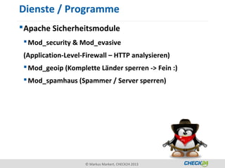 Dienste / Programme
 Apache Sicherheitsmodule
  Mod_security & Mod_evasive
 (Application-Level-Firewall – HTTP analysieren)
  Mod_geoip (Komplette Länder sperren -> Fein :)
  Mod_spamhaus (Spammer / Server sperren)




                    © Markus Markert, CHECK24 2013
 