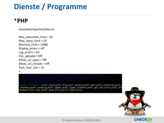 Dienste / Programme
 PHP
 /etc/php5/apache2/php.ini

 Max_execution_time = 10
 Max_input_time = 10
 Memory_limit = 128M
 Display_errors = off
 Log_errors = On
 File_uploads = Off
 Allow_url_open = Off
 Allow_url_include = Off
 Post_max_size = 1k
 +




                             © Markus Markert, CHECK24 2013
 