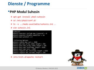 Dienste / Programme
 PHP Modul Suhosin
 # apt-get install php5-suhosin
 # cd /etc/php5/conf.d/
 # ln –s ../mods-available/suhosin.ini .
 # vim suhosin.ini




 # /etc/init.d/apache restart




                      © Markus Markert, CHECK24 2013
 