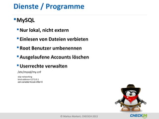 Dienste / Programme
 MySQL
  Nur lokal, nicht extern
  Einlesen von Dateien verbieten
  Root Benutzer umbenennen
  Ausgelaufene Accounts löschen
  Userrechte verwalten
 /etc/mysql/my.cnf
 skip-networking
 bind-address=127.0.0.1
 set-variable=local-infile=0




                               © Markus Markert, CHECK24 2013
 