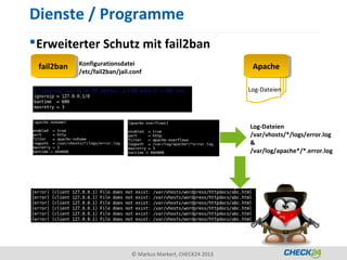Dienste / Programme
 Erweiterter Schutz mit fail2ban
             Konfigurationsdatei
 fail2ban
  fail2ban                                                        Apache
                                                                   Apache
             /etc/fail2ban/jail.conf

                                                                 Log-Dateien




                                                                 Log-Dateien
                                                                 /var/vhosts/*/logs/error.log
                                                                 &
                                                                 /var/log/apache*/*.error.log




                                © Markus Markert, CHECK24 2013
 