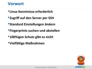 Vorwort
 Linux Kenntnisse erforderlich
 Zugriff auf den Server per SSH
 Standard Einstellungen ändern
 Fingerprints suchen und abstellen
 100%igen Schutz gibt es nicht
 Vielfältige Maßnahmen




                  © Markus Markert, CHECK24 2013
 
