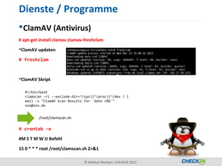 Dienste / Programme
 ClamAV (Antivirus)
# apt-get install clamav clamav-freshclam
ClamAV updaten

# freshclam


ClamAV Skript

   #!/bin/bash
   clamscan -ri --exclude-dir=^/sys|^/proc|^/dev / |
   mail -s "ClamAV Scan Results for `date +%D`"
   xxx@xxx.de


         /root/clamscan.sh

# crontab –e

#M S T M W U Befehl

15 0 * * * root /root/clamscan.sh 2>&1

                                © Markus Markert, CHECK24 2013
 