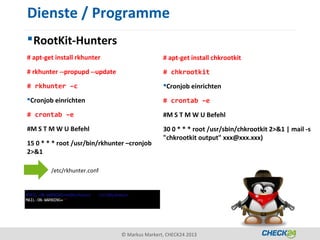 Dienste / Programme
 RootKit-Hunters
# apt-get install rkhunter                      # apt-get install chkrootkit
# rkhunter --propupd --update                   # chkrootkit
# rkhunter –c                                   Cronjob einrichten
Cronjob einrichten                             # crontab –e
# crontab –e                                    #M S T M W U Befehl
#M S T M W U Befehl                             30 0 * * * root /usr/sbin/chkrootkit 2>&1 | mail -s
                                                "chkrootkit output" xxx@xxx.xxx)
15 0 * * * root /usr/bin/rkhunter –cronjob
2>&1

        /etc/rkhunter.conf




                                © Markus Markert, CHECK24 2013
 