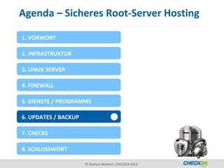 Agenda – Sicheres Root-Server Hosting

1. VORWORT

2. INFRASTRUKTUR

3. LINUX SERVER

4. FIREWALL

5. DIENSTE / PROGRAMME

6. UPDATES / BACKUP

7. CHECKS

8. SCHLUSSWORT

                      © Markus Markert, CHECK24 2013
 
