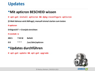 Updates
 Mit apticron BESCHEID wissen
# apt-get install apticron && dpkg-reconfigure apticron

(E-Mail Adresse wird Abfrage), manuell einmal starten zum testen

# apticron

Erfolgreich? -> Cronjob einrichten

# crontab –e

#M S         TMW      Befehl

00           ***      /usr/sbin/apticron

 Updates durchführen
# apt-get update && apt-get upgrade




                                © Markus Markert, CHECK24 2013
 