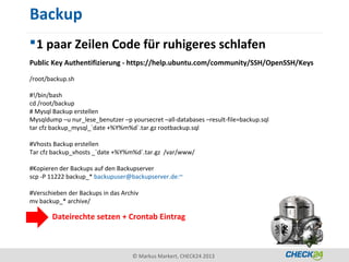 Backup
 1 paar Zeilen Code für ruhigeres schlafen
Public Key Authentifizierung - https://help.ubuntu.com/community/SSH/OpenSSH/Keys

/root/backup.sh

#!/bin/bash
cd /root/backup
# Mysql Backup erstellen
Mysqldump –u nur_lese_benutzer –p yoursecret –all-databases –result-file=backup.sql
tar cfz backup_mysql_`date +%Y%m%d`.tar.gz rootbackup.sql

#Vhosts Backup erstellen
Tar cfz backup_vhosts _`date +%Y%m%d`.tar.gz /var/www/

#Kopieren der Backups auf den Backupserver
scp -P 11222 backup_* backupuser@backupserver.de:~

#Verschieben der Backups in das Archiv
mv backup_* archive/

       Dateirechte setzen + Crontab Eintrag



                                   © Markus Markert, CHECK24 2013
 