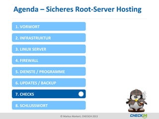 Agenda – Sicheres Root-Server Hosting

1. VORWORT

2. INFRASTRUKTUR

3. LINUX SERVER

4. FIREWALL

5. DIENSTE / PROGRAMME

6. UPDATES / BACKUP

7. CHECKS

8. SCHLUSSWORT

                      © Markus Markert, CHECK24 2013
 