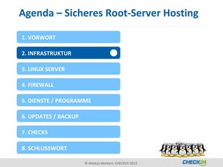 Agenda – Sicheres Root-Server Hosting

1. VORWORT

2. INFRASTRUKTUR

3. LINUX SERVER

4. FIREWALL

5. DIENSTE / PROGRAMME

6. UPDATES / BACKUP

7. CHECKS

8. SCHLUSSWORT

                      © Markus Markert, CHECK24 2013
 