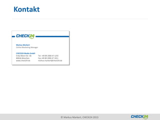 Kontakt



Markus Markert
Online Marketing Manager

CHECK24 Media GmbH
Erika-Mann-Str. 66         Tel. +49 89 2000 47 1255
80636 München              Fax +49 89 2000 47 1011
www.check24.de             markus.markert@check24.de




                                                  © Markus Markert, CHECK24 2013
 