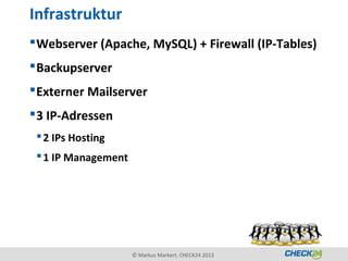 Infrastruktur
 Webserver (Apache, MySQL) + Firewall (IP-Tables)
 Backupserver
 Externer Mailserver
 3 IP-Adressen
  2 IPs Hosting
  1 IP Management




                     © Markus Markert, CHECK24 2013
 