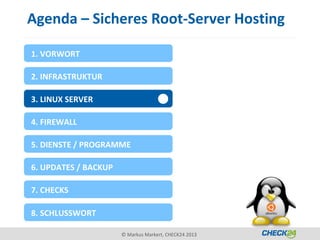 Agenda – Sicheres Root-Server Hosting

1. VORWORT

2. INFRASTRUKTUR

3. LINUX SERVER

4. FIREWALL

5. DIENSTE / PROGRAMME

6. UPDATES / BACKUP

7. CHECKS

8. SCHLUSSWORT

                      © Markus Markert, CHECK24 2013
 