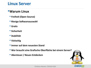 Linux Server
 Warum Linux
  Freiheit (Open Source)
  Riesige Softwareauswahl
  Gratis
  Sicherheit
  Stabilität
  Vielseitig
  Immer auf dem neuesten Stand
  Wer braucht eine Grafische Oberfläche bei einem Server?
  Abenteuer / Neues Entdecken



                        © Markus Markert, CHECK24 2013
 