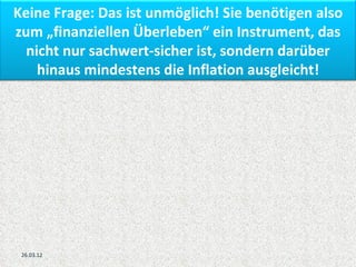 Keine Frage: Das ist unmöglich! Sie benötigen also
zum „finanziellen Überleben“ ein Instrument, das
  nicht nur sachwert-sicher ist, sondern darüber
    hinaus mindestens die Inflation ausgleicht!




 26.03.12
 