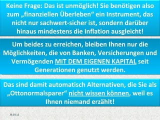 Keine Frage: Das ist unmöglich! Sie benötigen also
zum „finanziellen Überleben“ ein Instrument, das
  nicht nur sachwert-sicher ist, sondern darüber
    hinaus mindestens die Inflation ausgleicht!
  Um beides zu erreichen, bleiben Ihnen nur die
Möglichkeiten, die von Banken, Versicherungen und
  Vermögenden MIT DEM EIGENEN KAPITAL seit
         Generationen genutzt werden.

Das sind damit automatisch Alternativen, die Sie als
 „Ottonormalsparer“ nicht wissen können, weil es
             Ihnen niemand erzählt!
  26.03.12
 