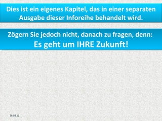 Dies ist ein eigenes Kapitel, das in einer separaten
    Ausgabe dieser Inforeihe behandelt wird.

Zögern Sie jedoch nicht, danach zu fragen, denn:
            Es geht um IHRE Zukunft!




 26.03.12
 