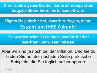 Dies ist ein eigenes Kapitel, das in einer separaten
     Ausgabe dieser Inforeihe behandelt wird.

 Zögern Sie jedoch nicht, danach zu fragen, denn:
             Es geht um IHRE Zukunft!
     Sie werden schnell erkennen, was Sie hierbei
            beachten und wissen müssen.

Aber wir sind ja noch bei der Inflation. Und hierzu
  finden Sie auf der nächsten Seite praktische
     Beispiele, die Sie täglich selber spüren:
  26.03.12
 