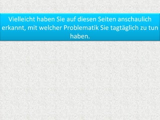 Vielleicht haben Sie auf diesen Seiten anschaulich
erkannt, mit welcher Problematik Sie tagtäglich zu tun
                        haben.
 