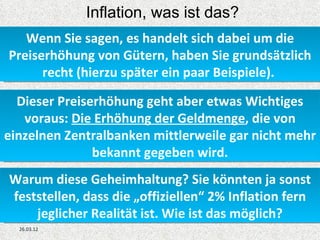Inflation, was ist das?
   Wenn Sie sagen, es handelt sich dabei um die
Preiserhöhung von Gütern, haben Sie grundsätzlich
      recht (hierzu später ein paar Beispiele).

  Dieser Preiserhöhung geht aber etwas Wichtiges
   voraus: Die Erhöhung der Geldmenge, die von
einzelnen Zentralbanken mittlerweile gar nicht mehr
               bekannt gegeben wird.
Warum diese Geheimhaltung? Sie könnten ja sonst
feststellen, dass die „offiziellen“ 2% Inflation fern
    jeglicher Realität ist. Wie ist das möglich?
  26.03.12
 