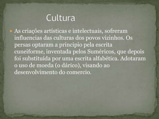  As criações artísticas e intelectuais, sofreram
influencias das culturas dos povos vizinhos. Os
persas optaram a principio pela escrita
cuneiforme, inventada pelos Suméricos, que depois
foi substituída por uma escrita alfabética. Adotaram
o uso de moeda (o dárico), visando ao
desenvolvimento do comercio.
 