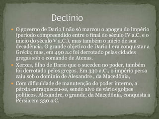  O governo de Dario I não só marcou o apogeu do império
(período compreendido entre o final do século IV a.C. e o
inicio do século V a.C.), mas também o inicio de sua
decadência. O grande objetivo de Dario I era conquistar a
Grécia; mas, em 490 a.c foi derrotado pelas cidades
gregas sob o comando de Atenas.
 Xerxes, filho de Dario que o sucedeu no poder, também
foi derrotado pelos gregos. Em 330 a.C., o império persa
caiu sob o domínio de Alexandre , da Macedônia,
 Com dificuldade de manutenção do poder interno, a
pérsia enfraqueceu-se, sendo alvo de vários golpes
políticos. Alexandre, o grande, da Macedônia, conquista a
Pérsia em 330 a.C.
 