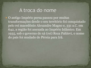  O antigo Império persa passou por muitas
transformações desde o seu território foi conquistado
pelo rei macedônio Alexandre Magno e, 331 a.C. em
642, a região foi anexada ao Império Islâmico. Em
1935, sob o governo do xá (rei) Reza Pahlevi, o nome
do país foi mudado de Pérsia para Irã.
 
