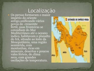  Os persas formaram o maior
império do oriente
antigo,unificando vários
povos do crescente
fértil, suas fronteiras se
estendiam do Mar
Mediterrâneo até o oceano
indico, habitavam o planalto
do Irã, situado ao leste da
Mesopotâmia, uma região
semiárida, com
montanhas, ricas em
minerais, desertos e poucos
vales férteis, de clima
seco, com grandes
oscilações de temperatura.
 