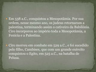  Em 538 a.C., conquistou a Mesopotâmia. Por sua
ordem, nesse mesmo ano, os judeus retornaram a
palestina, terminando assim o cativeiro da Babilônia.
Ciro incorporou ao império toda a Mesopotâmia, a
Fenícia e a Palestina.
 Ciro morreu em combate em 529 a.C., e foi sucedido
pelo filho, Cambises, que com um grande exército
conquistou o Egito, em 525 a.C., na batalha de
Pelusa.
 