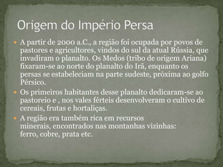  A partir de 2000 a.C., a região foi ocupada por povos de
pastores e agricultores, vindos do sul da atual Rússia, que
invadiram o planalto. Os Medos (tribo de origem Ariana)
fixaram-se ao norte do planalto do Irã, enquanto os
persas se estabeleciam na parte sudeste, próxima ao golfo
Pérsico.
 Os primeiros habitantes desse planalto dedicaram-se ao
pastoreio e , nos vales férteis desenvolveram o cultivo de
cereais, frutas e hortaliças.
 A região era também rica em recursos
minerais, encontrados nas montanhas vizinhas:
ferro, cobre, prata etc.
 