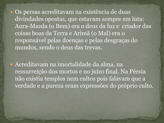  Os persas acreditavam na existência de duas
divindades opostas, que estavam sempre em luta:
Aura-Mazda (o Bem) era o deus da luz e criador das
coisas boas da Terra e Arimã (o Mal) era o
responsável pelas doenças e pelas desgraças do
mundos, sendo o deus das trevas.
 Acreditavam na imortalidade da alma, na
ressurreição dos mortos e no juízo final. Na Pérsia
não existia templos nem cultos pois falavam que a
verdade e a pureza eram expressões do próprio culto.
 