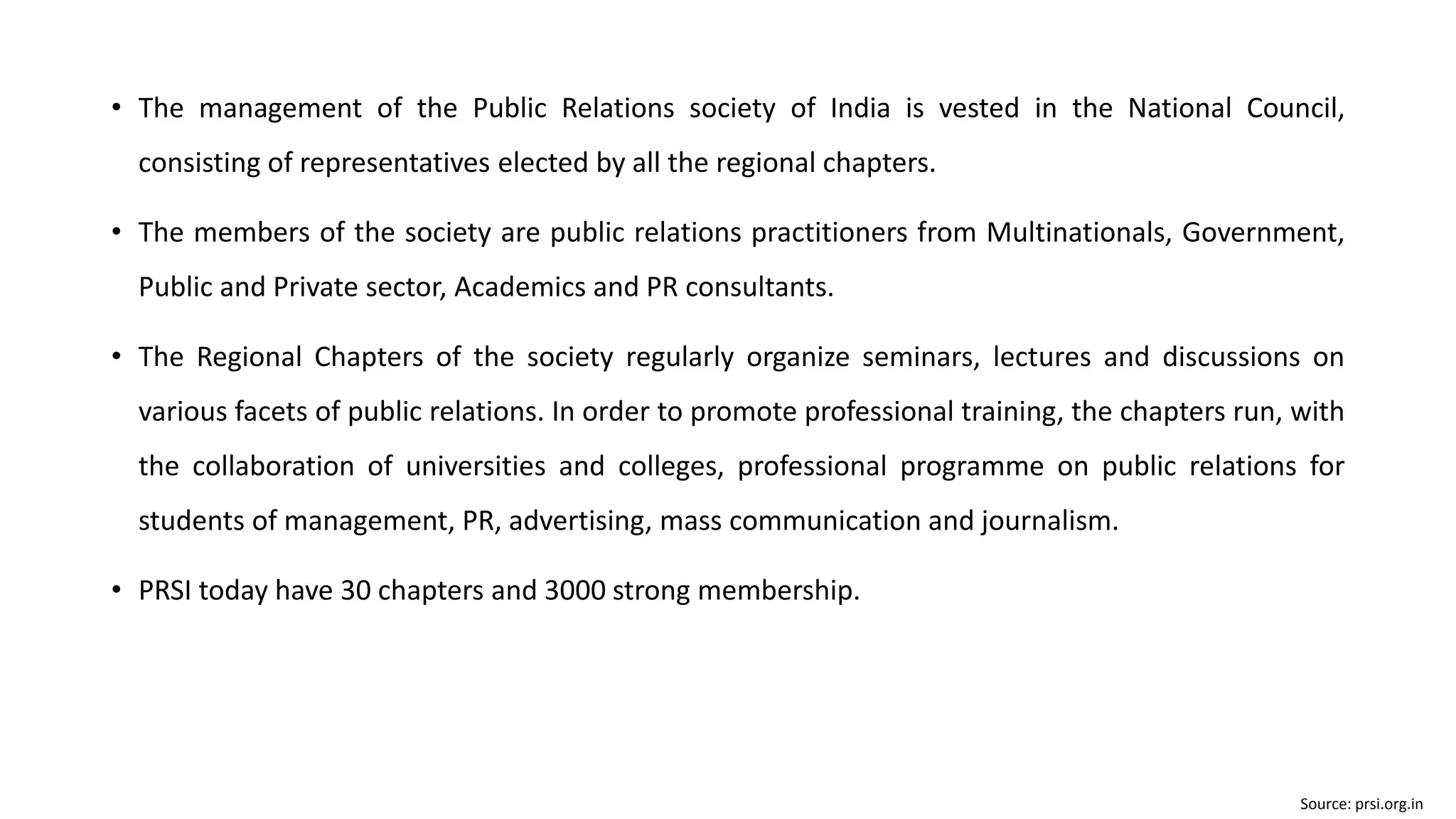 • The management of the Public Relations society of India is vested in the National Council,
consisting of representatives elected by all the regional chapters.
• The members of the society are public relations practitioners from Multinationals, Government,
Public and Private sector, Academics and PR consultants.
• The Regional Chapters of the society regularly organize seminars, lectures and discussions on
various facets of public relations. In order to promote professional training, the chapters run, with
the collaboration of universities and colleges, professional programme on public relations for
students of management, PR, advertising, mass communication and journalism.
• PRSI today have 30 chapters and 3000 strong membership.
Source: prsi.org.in
 