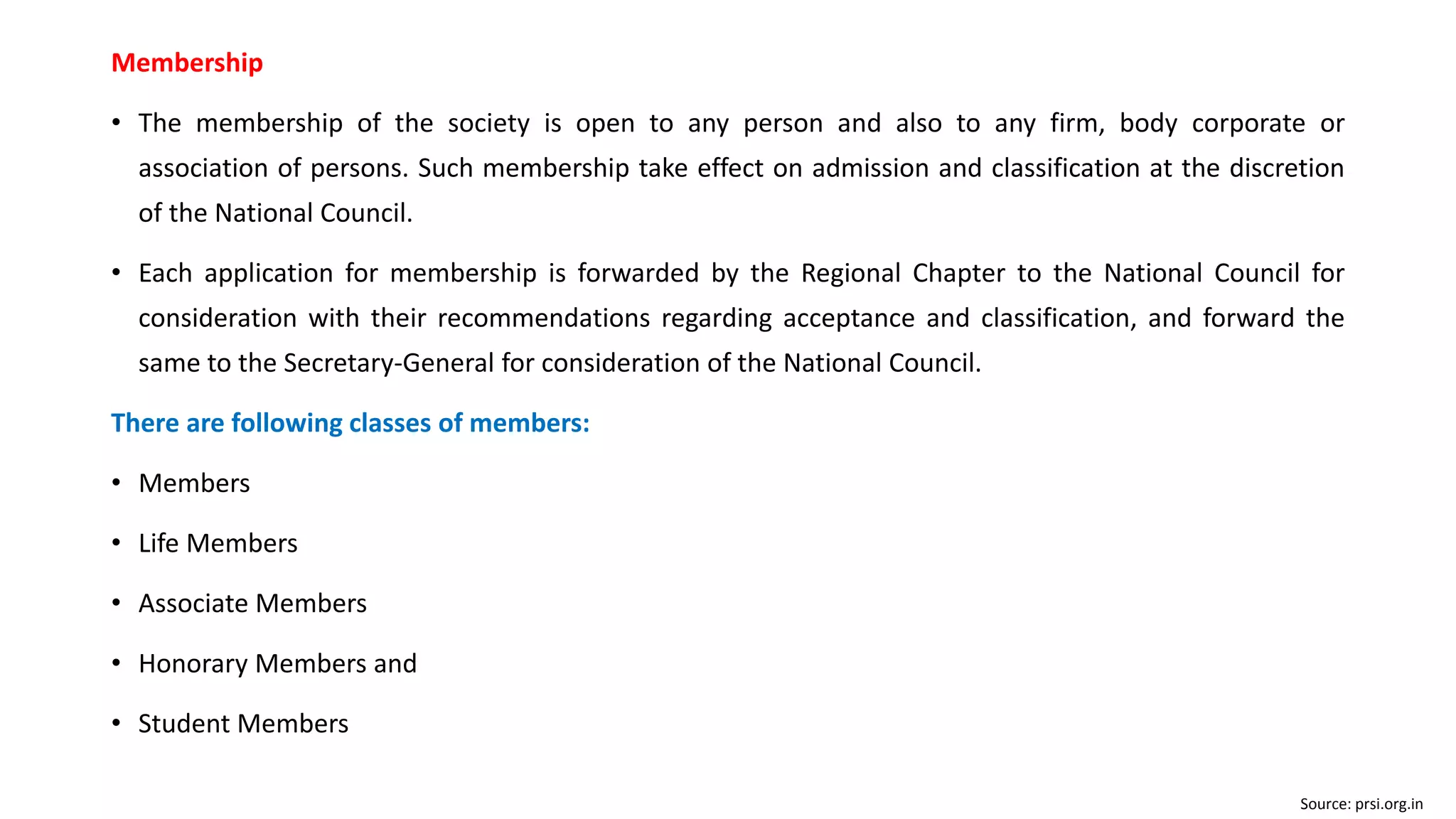 Membership
• The membership of the society is open to any person and also to any firm, body corporate or
association of persons. Such membership take effect on admission and classification at the discretion
of the National Council.
• Each application for membership is forwarded by the Regional Chapter to the National Council for
consideration with their recommendations regarding acceptance and classification, and forward the
same to the Secretary-General for consideration of the National Council.
There are following classes of members:
• Members
• Life Members
• Associate Members
• Honorary Members and
• Student Members
Source: prsi.org.in
 