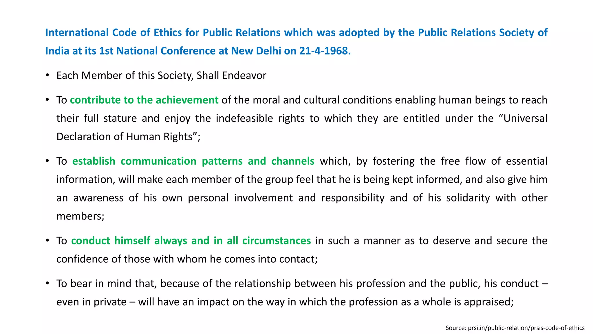 International Code of Ethics for Public Relations which was adopted by the Public Relations Society of
India at its 1st National Conference at New Delhi on 21-4-1968.
• Each Member of this Society, Shall Endeavor
• To contribute to the achievement of the moral and cultural conditions enabling human beings to reach
their full stature and enjoy the indefeasible rights to which they are entitled under the “Universal
Declaration of Human Rights”;
• To establish communication patterns and channels which, by fostering the free flow of essential
information, will make each member of the group feel that he is being kept informed, and also give him
an awareness of his own personal involvement and responsibility and of his solidarity with other
members;
• To conduct himself always and in all circumstances in such a manner as to deserve and secure the
confidence of those with whom he comes into contact;
• To bear in mind that, because of the relationship between his profession and the public, his conduct –
even in private – will have an impact on the way in which the profession as a whole is appraised;
Source: prsi.in/public-relation/prsis-code-of-ethics
 