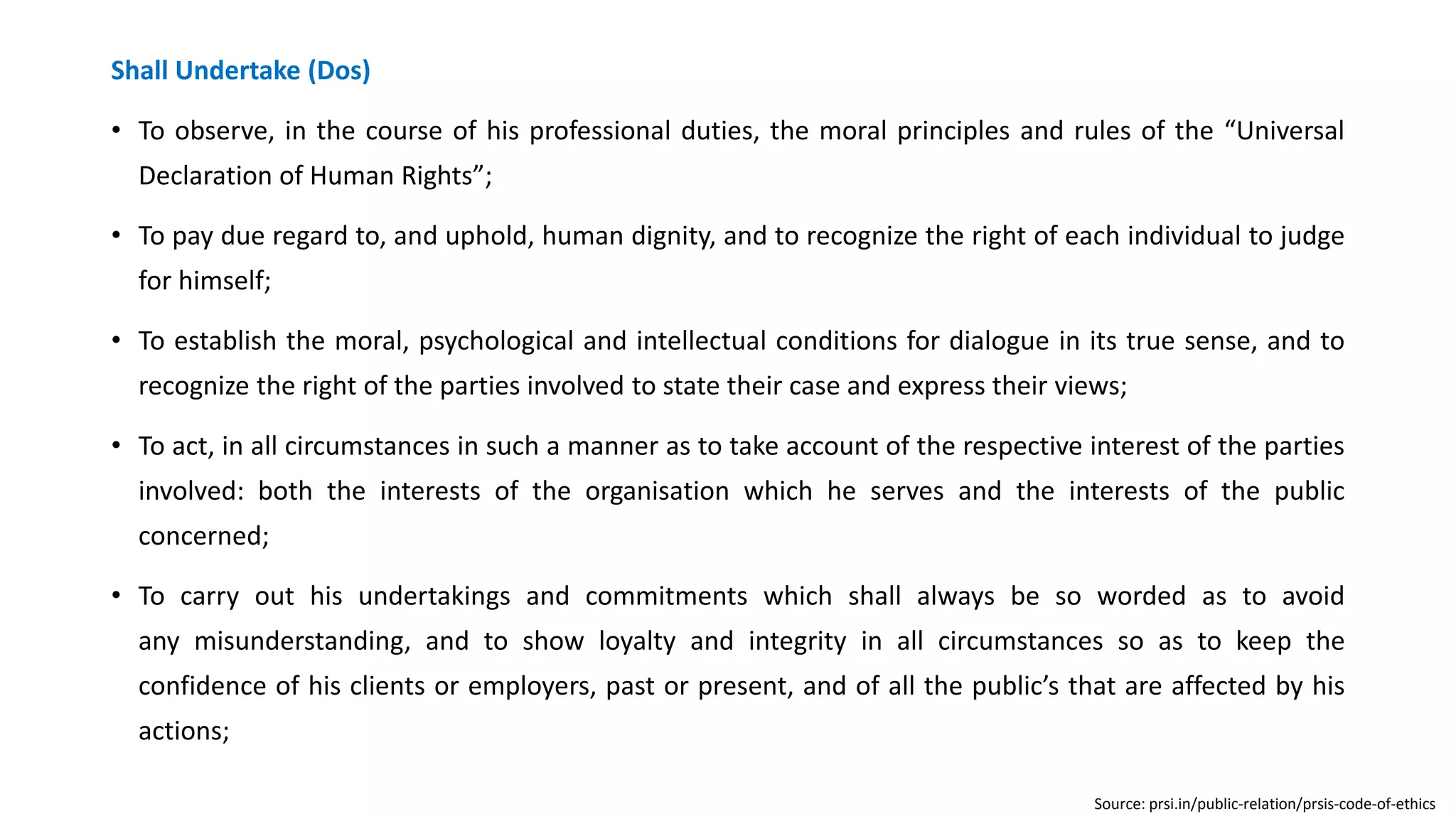Shall Undertake (Dos)
• To observe, in the course of his professional duties, the moral principles and rules of the “Universal
Declaration of Human Rights”;
• To pay due regard to, and uphold, human dignity, and to recognize the right of each individual to judge
for himself;
• To establish the moral, psychological and intellectual conditions for dialogue in its true sense, and to
recognize the right of the parties involved to state their case and express their views;
• To act, in all circumstances in such a manner as to take account of the respective interest of the parties
involved: both the interests of the organisation which he serves and the interests of the public
concerned;
• To carry out his undertakings and commitments which shall always be so worded as to avoid
any misunderstanding, and to show loyalty and integrity in all circumstances so as to keep the
confidence of his clients or employers, past or present, and of all the public’s that are affected by his
actions;
Source: prsi.in/public-relation/prsis-code-of-ethics
 