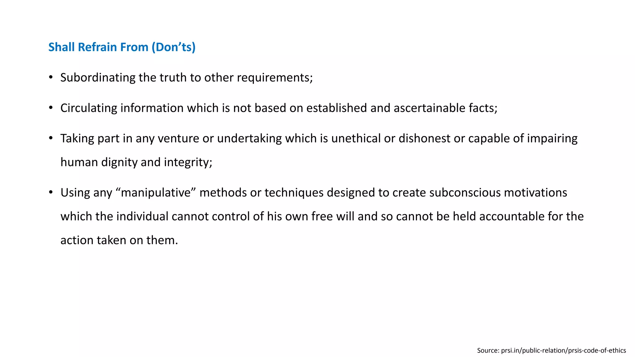 Shall Refrain From (Don’ts)
• Subordinating the truth to other requirements;
• Circulating information which is not based on established and ascertainable facts;
• Taking part in any venture or undertaking which is unethical or dishonest or capable of impairing
human dignity and integrity;
• Using any “manipulative” methods or techniques designed to create subconscious motivations
which the individual cannot control of his own free will and so cannot be held accountable for the
action taken on them.
Source: prsi.in/public-relation/prsis-code-of-ethics
 