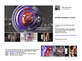 www.ame-gallery.fr
AME-GALLERY
ID 0701 Variations –Le film
Variations sur ID 0701 (Instants
datés)
Design, montage vidéo et musique
par Antoine Mercier (AME) 2016
pour Ame-gallery
Publié sur Youtube
https://www.youtube.com/watch?v=LQeGNuXC8hc
www.ame-gallery.fr
Les trois instants datés du 7 janvier publiés sur le
site www.ame-gallery.fr en 2013, 2014 et 2015
2013 - Saison 1, les peintures
2014 - Saison 2, les sculptures et bas-reliefs
2015 - Saison 3, les vidéos
 