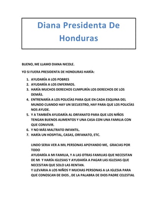 Diana Presidenta De
Honduras
BUENO, ME LLAMO DIANA NICOLE.
YO SI FUERA PRESIDENTA DE HONDURAS HARÍA:
1. AYUDARÍA A LOS POBRES
2. AYUDARÍA A LOS ENFERMOS.
3. HARÍA MUCHOS DERECHOS CUMPLIRÍA LOS DERECHOS DE LOS
DEMÁS.
4. ENTRENARÍA A LOS POLICÍAS PARA QUE EN CADA ESQUINA DEL
MUNDO CUANDO HAY UN SECUESTRO, HAY PARA QUE LOS POLICÍAS
NOS AYUDE.
5. Y A TAMBIÉN AYUDARÍA AL ORFANATO PARA QUE LOS NIÑOS
TENGAN BUENOS ALIMENTOS Y UNA CASA CON UNA FAMILIA CON
QUE CONVIVIR.
6. Y NO MÁS MALTRATO INFANTIL.
7. HARÍA UN HOSPITAL, CASAS, ORFANATO, ETC.
LINDO SERIA VER A MIL PERSONAS APOYANDO ME, GRACIAS POR
TODO
AYUDARÍA A MI FAMILIA, Y A LAS OTRAS FAMILIAS QUE NECESITAN
DE MI Y HARÍA IGLESIAS Y AYUDARÍA A PAGAR LAS IGLESIAS QUE
NECESITAN QUE SOLO LAS RENTAN.
Y LLEVARIA A LOS NIÑOS Y MUCHAS PERSONAS A LA IGLESIA PARA
QUE CONOSCAN DE DIOS , DE LA PALABRA DE DIOS PADRE CELESTIAL

 