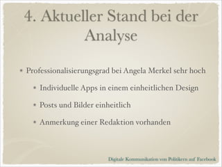 4. Aktueller Stand bei der
Analyse
Professionalisierungsgrad bei Angela Merkel sehr hoch!
Individuelle Apps in einem einheitlichen Design!
Posts und Bilder einheitlich!
Anmerkung einer Redaktion vorhanden

Digitale Kommunikation von Politikern auf Facebook

 