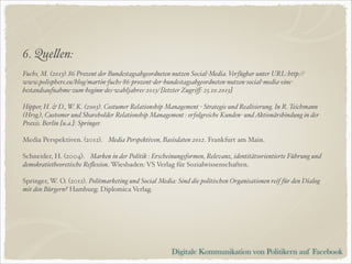 6. Quellen:$
!

Fuchs, M. (2013). 86 Prozent der Bundestagsabgeordneten nutzen Social-Media. Verfügbar unter URL: http://
www.polisphere.eu/blog/martin-fuchs-86-prozent-der-bundestagsabgeordneten-nutzen-social-media-einebestandsaufnahme-zum-beginn-des-wahljahres-2013/ [letzter Zugriﬀ: 25.10.2013]$

!

Hipper, H. & D., W. K. (2003). Costumer Relationship Management - Strategie und Realisierung. In R. Teichmann
(Hrsg.), Customer und Shareholder Relationship Management : erfolgreiche Kunden- und Aktionärsbindung in der
Praxis. Berlin [u.a.]: Springer. $

!

Media Perspektiven. (2012). Media Perspektiven, Basisdaten 2012. Frankfurt am Main.!

!

Schneider, H. (2004). Marken in der Politik : Erscheinungsformen, Relevanz, identitätsorientierte Führung und
demokratietheoretische Reﬂexion. Wiesbaden: VS Verlag für Sozialwissenschaften.!

!

Springer, W. O. (2012). Politmarketing und Social Media: Sind die politischen Organisationen reif für den Dialog
mit den Bürgern? Hamburg: Diplomica Verlag.!

!
!

Digitale Kommunikation von Politikern auf Facebook

 