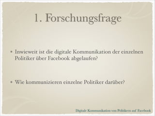 1. Forschungsfrage
Inwieweit ist die digitale Kommunikation der einzelnen
Politiker über Facebook abgelaufen?!
!

Wie kommunizieren einzelne Politiker darüber?

Digitale Kommunikation von Politikern auf Facebook

 