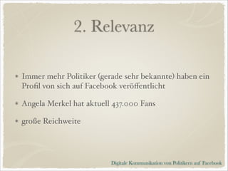 2. Relevanz
Immer mehr Politiker (gerade sehr bekannte) haben ein
Proﬁl von sich auf Facebook veröﬀentlicht!
Angela Merkel hat aktuell 437.000 Fans!
große Reichweite

Digitale Kommunikation von Politikern auf Facebook

 