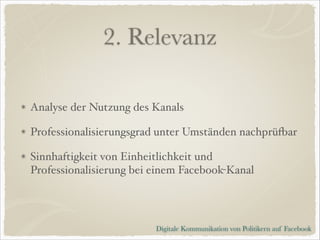 2. Relevanz
Analyse der Nutzung des Kanals!
Professionalisierungsgrad unter Umständen nachprüfbar!
Sinnhaftigkeit von Einheitlichkeit und
Professionalisierung bei einem Facebook-Kanal

Digitale Kommunikation von Politikern auf Facebook

 