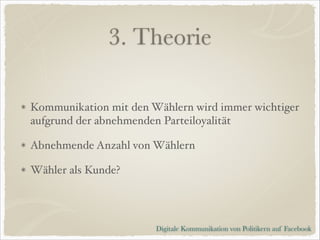3. Theorie
Kommunikation mit den Wählern wird immer wichtiger
aufgrund der abnehmenden Parteiloyalität!
Abnehmende Anzahl von Wählern!
Wähler als Kunde?

Digitale Kommunikation von Politikern auf Facebook

 