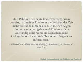 „Ein Politiker, der heute keine Internetpräsenz
beweist, hat meines Erachtens die Zeichen der Zeit
nicht verstanden. Mehr noch: In meinen Augen
nimmt er seine Aufgaben und Pﬂichten nicht
vollständig wahr, wenn die Menschen keine
Gelegenheiten haben sich über seine Tätigkeit zu
informieren.“
– Silvana Koch-Mehrin, 2006 aus Wolling, J., Schmolinsky, A., Emmer, M.,
2010, S. 59

Digitale Kommunikation von Politikern auf Facebook

 