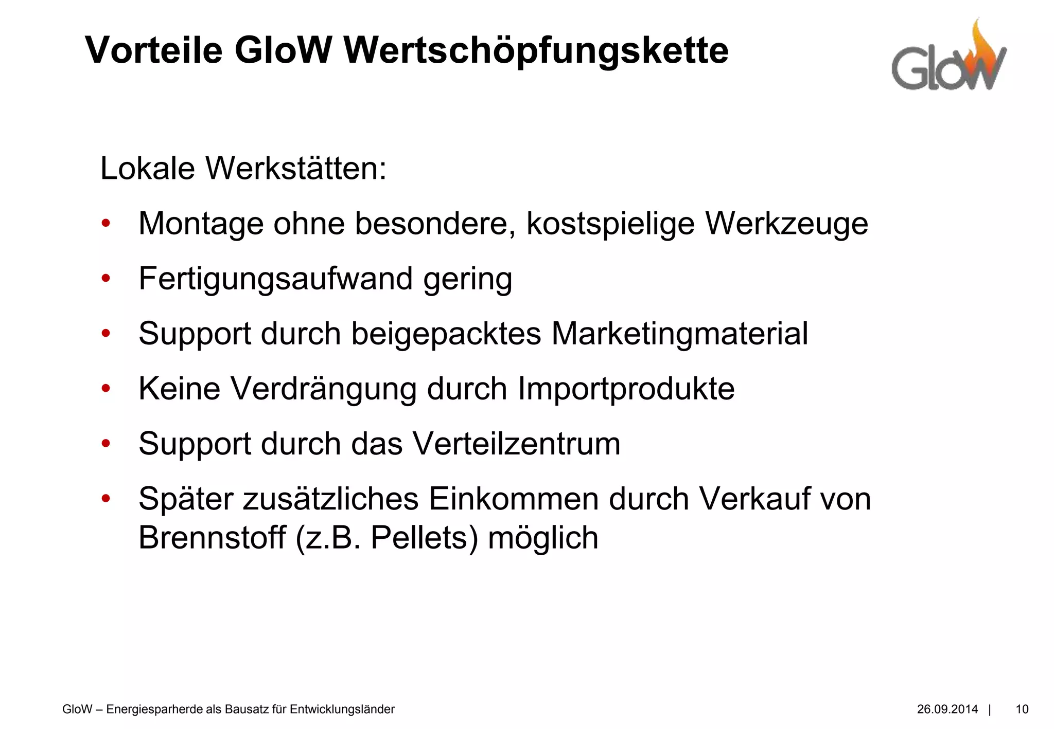 GloW – Energiesparherde als Bausatz für Entwicklungsländer 26.09.2014 |
Vorteile GloW Wertschöpfungskette
10
Lokale Werkstätten:
• Montage ohne besondere, kostspielige Werkzeuge
• Fertigungsaufwand gering
• Support durch beigepacktes Marketingmaterial
• Keine Verdrängung durch Importprodukte
• Support durch das Verteilzentrum
• Später zusätzliches Einkommen durch Verkauf von
Brennstoff (z.B. Pellets) möglich
 