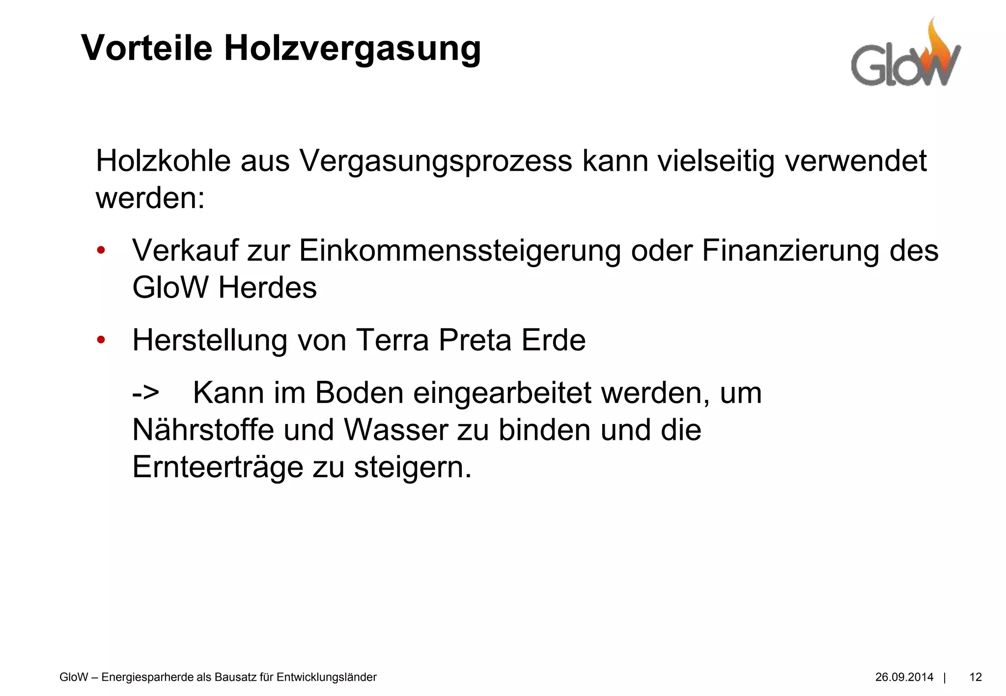 GloW – Energiesparherde als Bausatz für Entwicklungsländer 26.09.2014 |
Vorteile Holzvergasung
12
Holzkohle aus Vergasungsprozess kann vielseitig verwendet
werden:
• Verkauf zur Einkommenssteigerung oder Finanzierung des
GloW Herdes
• Herstellung von Terra Preta Erde
-> Kann im Boden eingearbeitet werden, um
Nährstoffe und Wasser zu binden und die
Ernteerträge zu steigern.
 