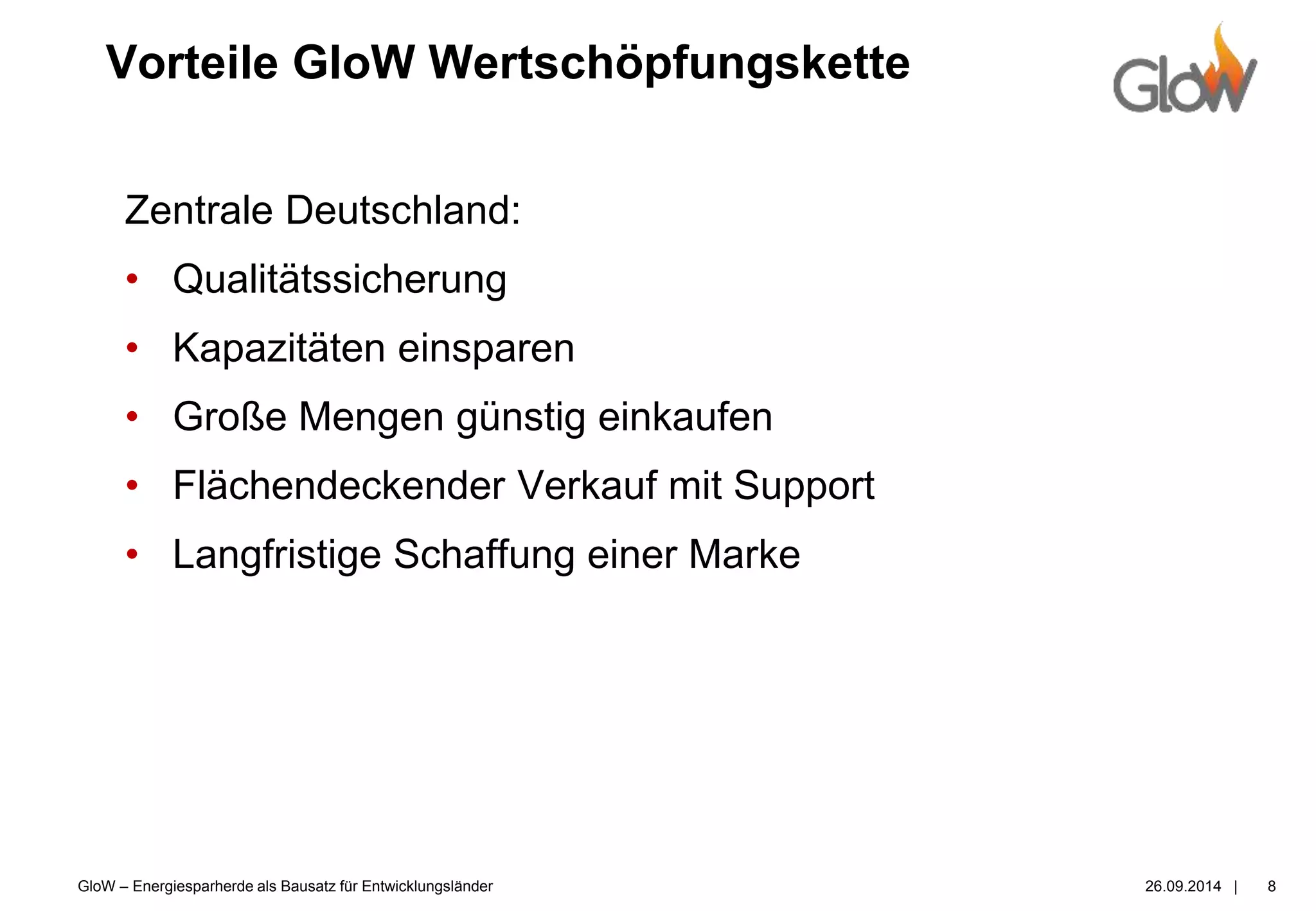 GloW – Energiesparherde als Bausatz für Entwicklungsländer 26.09.2014 |
Vorteile GloW Wertschöpfungskette
8
Zentrale Deutschland:
• Qualitätssicherung
• Kapazitäten einsparen
• Große Mengen günstig einkaufen
• Flächendeckender Verkauf mit Support
• Langfristige Schaffung einer Marke
 