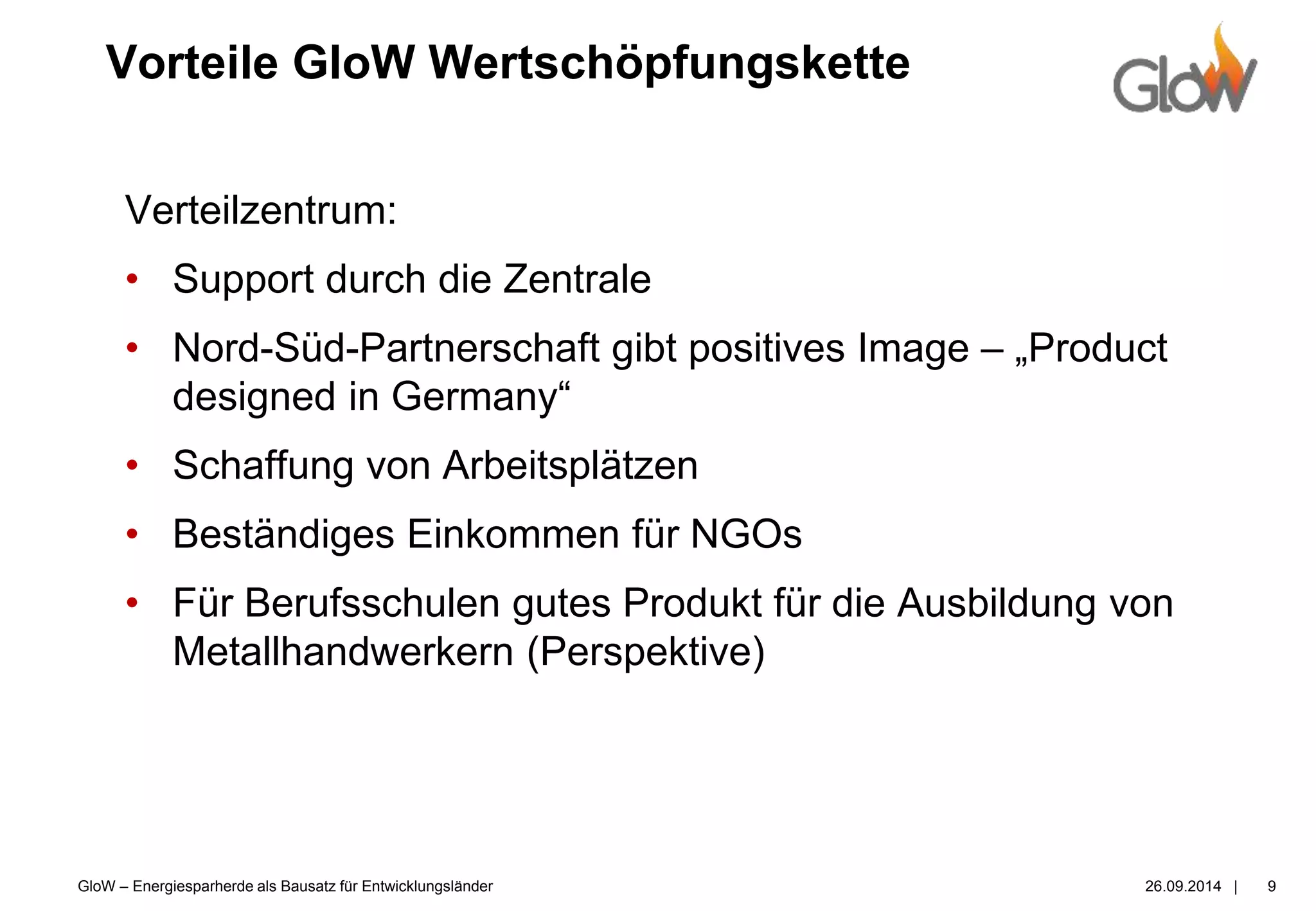 GloW – Energiesparherde als Bausatz für Entwicklungsländer 26.09.2014 |
Vorteile GloW Wertschöpfungskette
9
Verteilzentrum:
• Support durch die Zentrale
• Nord-Süd-Partnerschaft gibt positives Image – „Product
designed in Germany“
• Schaffung von Arbeitsplätzen
• Beständiges Einkommen für NGOs
• Für Berufsschulen gutes Produkt für die Ausbildung von
Metallhandwerkern (Perspektive)
 